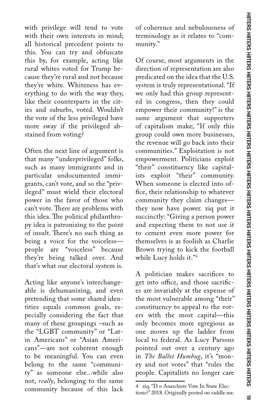 with privilege will tend to vote
with their own interests in mind;
all historical precedent points to
this. You can try and obfuscate
this by, for example, acting like
rural whites voted for Trump be-
cause they're rural and not because
they're white, Whiteness has ev-
cerything to do with the way they,
like their counterparts in the
ies and suburbs, voted. Wouldn't
the vote of the less privileged have
more sway if the privileged ab-
stained from v

 

Often the next line of argument is
that many “underprivileged” folks,
such as many immigrants and in
particular undocumented immi-
grants, cant vote, and so the “priv-
ileged” must wield their electoral
power in the favor of those who
cant vote. There are problems with
this idea. The political philanthro-
py idea is patronizing to the point
of insult. There’s no such thing as
being a voice for the voiceless—
people are “voiceless” because
they're being talked over. And
that’s what our electoral system is.

Acting like anyone's interchange-
able is dehumanizing, and even
pretending that some shared iden-
tities equals common goals, es-
pecially considering the fact that
many of these groupings ~such as
the “LGBT community” or “Lat-
in Americans” or “Asian Ameri-
cans"—are not coherent enough
to be meaningful. You can even
belong to the same “communi-
ty” as someone else...while also
not, reaily, belonging to the same
community because of this lack

 

of coherence and nebulousness of
terminology as it relates to “com-
munity.”

OF course, most arguments in the
direction of representation are also
predicated on the idea that the U.S.
system is truly representational. “If
we only had this group represent
ced in congress, then they could
‘empower their community!" is the
same argument that supporters
of capitalism make; “If only this
group could own more businesses,
the revenue will go back into their
communities.” Exploitation is not
‘empowerment. Politicians exploit
“their” constituency like capital
ists exploit “their” community.
‘When someone is elected into
fice, their relationship to whatever
community they claim changes—
they now have power. ziq put it
suecinetly: “Giving a person power
and expecting them to not use it
to cement even more power for
themselves is as foolish as Charlie
Brown trying to kick the football
while Lucy holds it."*

 

 

A politician makes sacrifices to
get into office, and those sacrific~
es are invariably at the expense of
the most vulnerable among “theit”
constituency to appeal to the vot-
cers with the most capital—this
only becomes more egregious as
fone moves up the ladder from
local to federal. As Lucy Parsons
pointed out over a century ago
in The Ballot Humbug, it’s “mon-
ey and not votes” that “rules the
people. Capitalists no longer care

 

ig Do Anarchines Vote In Stare lec-
tions” 2018. Originally posted on raddle. me.

‘SUSLBH SUBLBH SUSLBH SYBL6H SULBH SUBL6H SULBH SU3ISH SULBH SUBLGH SURLSH SUBLGH SURLSH SUBLGH SULBH SUBLGH SUBISH SUSLBH SULSH

6
